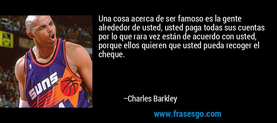 Una cosa acerca de ser famoso es la gente alrededor de usted, usted paga todas sus cuentas por lo que rara vez están de acuerdo con usted, porque ellos quieren que usted pueda recoger el cheque. – Charles Barkley