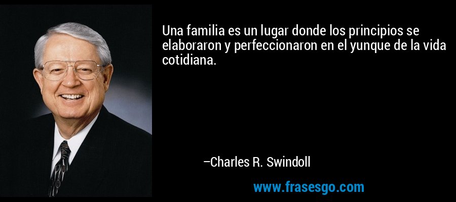 Una familia es un lugar donde los principios se elaboraron y perfeccionaron en el yunque de la vida cotidiana. – Charles R. Swindoll
