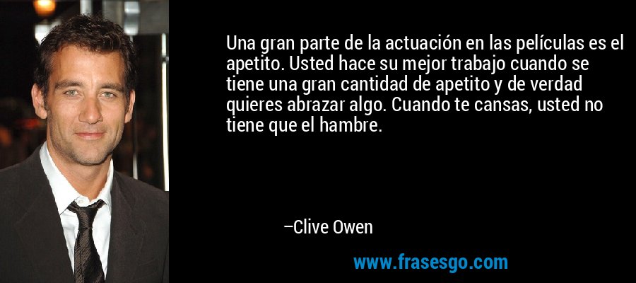 Una gran parte de la actuación en las películas es el apetito. Usted hace su mejor trabajo cuando se tiene una gran cantidad de apetito y de verdad quieres abrazar algo. Cuando te cansas, usted no tiene que el hambre. – Clive Owen