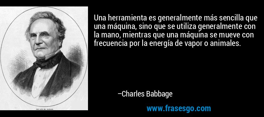 Una herramienta es generalmente más sencilla que una máquina, sino que se utiliza generalmente con la mano, mientras que una máquina se mueve con frecuencia por la energía de vapor o animales. – Charles Babbage