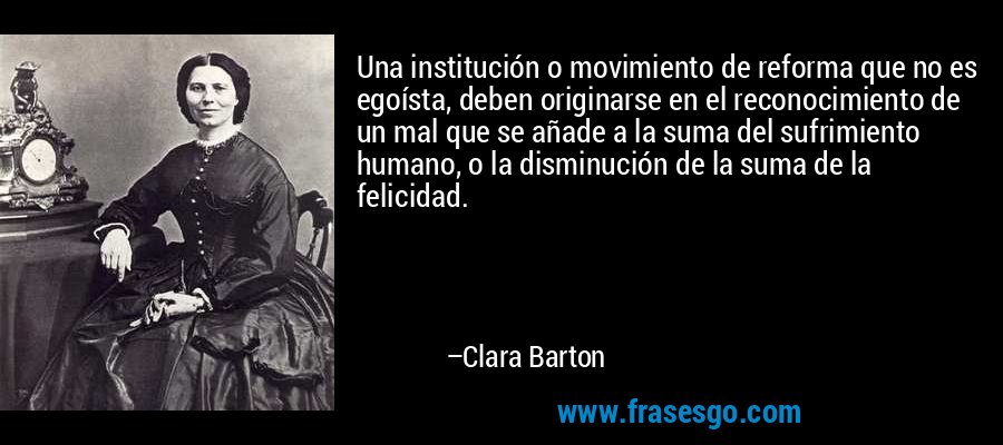 Una institución o movimiento de reforma que no es egoísta, deben originarse en el reconocimiento de un mal que se añade a la suma del sufrimiento humano, o la disminución de la suma de la felicidad. – Clara Barton