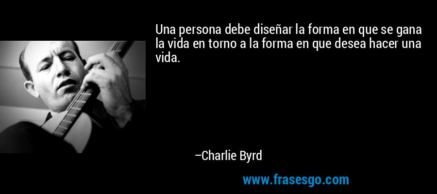 Una persona debe diseñar la forma en que se gana la vida en torno a la forma en que desea hacer una vida. – Charlie Byrd