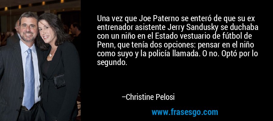 Una vez que Joe Paterno se enteró de que su ex entrenador asistente Jerry Sandusky se duchaba con un niño en el Estado vestuario de fútbol de Penn, que tenía dos opciones: pensar en el niño como suyo y la policía llamada. O no. Optó por lo segundo. – Christine Pelosi