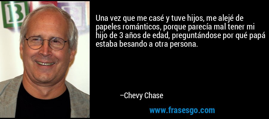 Una vez que me casé y tuve hijos, me alejé de papeles románticos, porque parecía mal tener mi hijo de 3 años de edad, preguntándose por qué papá estaba besando a otra persona. – Chevy Chase