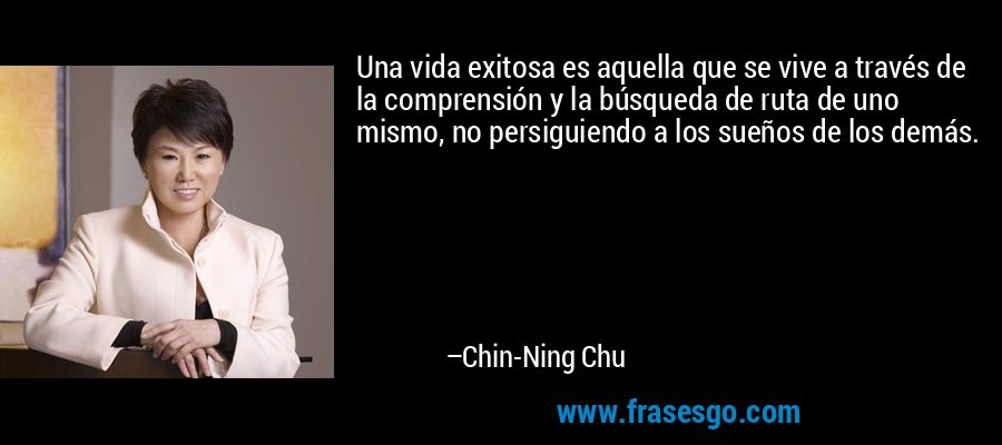 Una vida exitosa es aquella que se vive a través de la comprensión y la búsqueda de ruta de uno mismo, no persiguiendo a los sueños de los demás. – Chin-Ning Chu