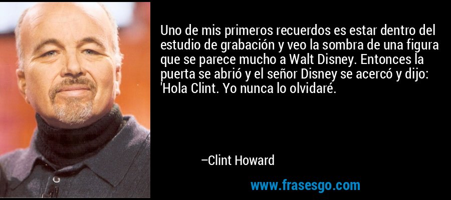Uno de mis primeros recuerdos es estar dentro del estudio de grabación y veo la sombra de una figura que se parece mucho a Walt Disney. Entonces la puerta se abrió y el señor Disney se acercó y dijo: 'Hola Clint. Yo nunca lo olvidaré. – Clint Howard