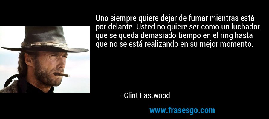 Uno siempre quiere dejar de fumar mientras está por delante. Usted no quiere ser como un luchador que se queda demasiado tiempo en el ring hasta que no se está realizando en su mejor momento. – Clint Eastwood