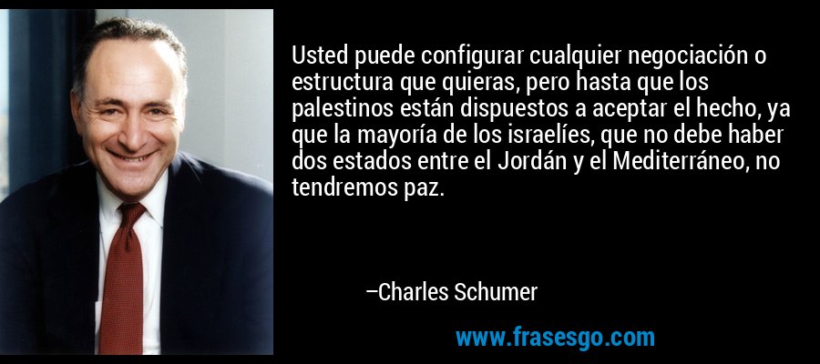 Usted puede configurar cualquier negociación o estructura que quieras, pero hasta que los palestinos están dispuestos a aceptar el hecho, ya que la mayoría de los israelíes, que no debe haber dos estados entre el Jordán y el Mediterráneo, no tendremos paz. – Charles Schumer