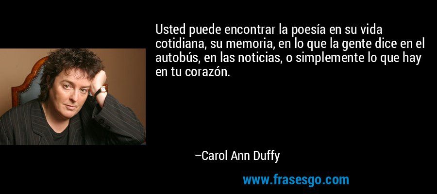 Usted puede encontrar la poesía en su vida cotidiana, su memoria, en lo que la gente dice en el autobús, en las noticias, o simplemente lo que hay en tu corazón. – Carol Ann Duffy