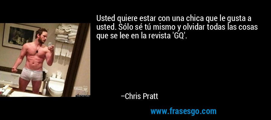 Usted quiere estar con una chica que le gusta a usted. Sólo sé tú mismo y olvidar todas las cosas que se lee en la revista 'GQ'. – Chris Pratt