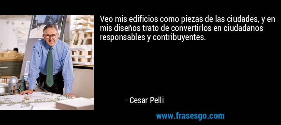 Veo mis edificios como piezas de las ciudades, y en mis diseños trato de convertirlos en ciudadanos responsables y contribuyentes. – Cesar Pelli