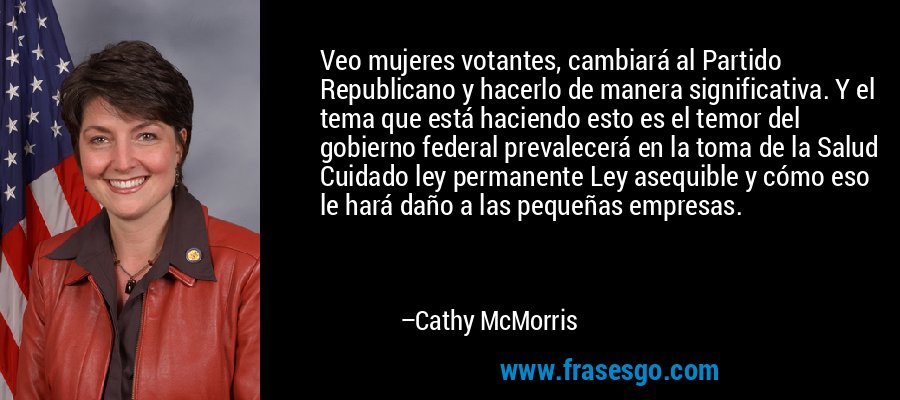 Veo mujeres votantes, cambiará al Partido Republicano y hacerlo de manera significativa. Y el tema que está haciendo esto es el temor del gobierno federal prevalecerá en la toma de la Salud Cuidado ley permanente Ley asequible y cómo eso le hará daño a las pequeñas empresas. – Cathy McMorris