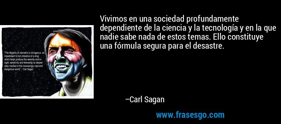 Vivimos en una sociedad profundamente dependiente de la ciencia y la tecnología y en la que nadie sabe nada de estos temas. Ello constituye una fórmula segura para el desastre. – Carl Sagan