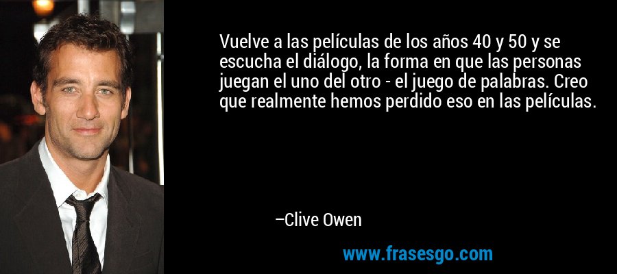 Vuelve a las películas de los años 40 y 50 y se escucha el diálogo, la forma en que las personas juegan el uno del otro - el juego de palabras. Creo que realmente hemos perdido eso en las películas. – Clive Owen