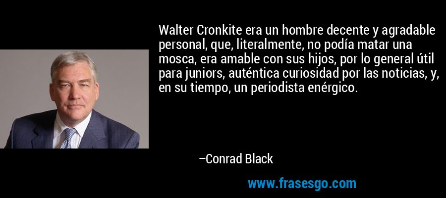 Walter Cronkite era un hombre decente y agradable personal, que, literalmente, no podía matar una mosca, era amable con sus hijos, por lo general útil para juniors, auténtica curiosidad por las noticias, y, en su tiempo, un periodista enérgico. – Conrad Black