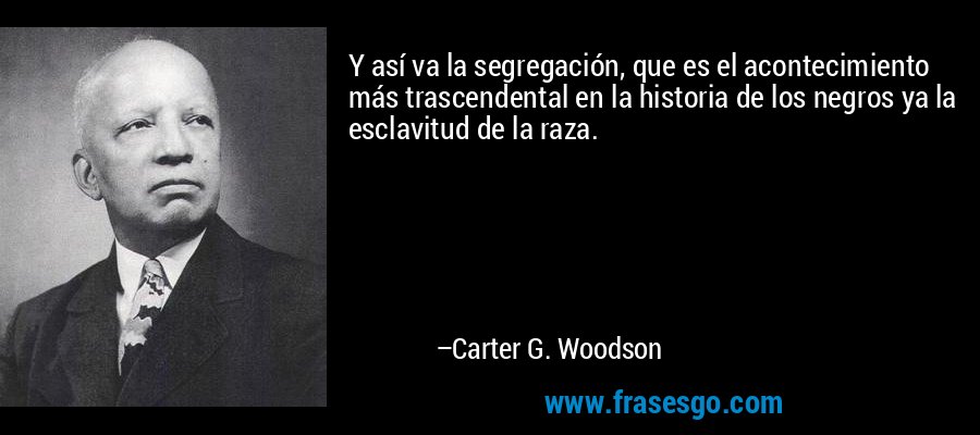 Y así va la segregación, que es el acontecimiento más trascendental en la historia de los negros ya la esclavitud de la raza. – Carter G. Woodson