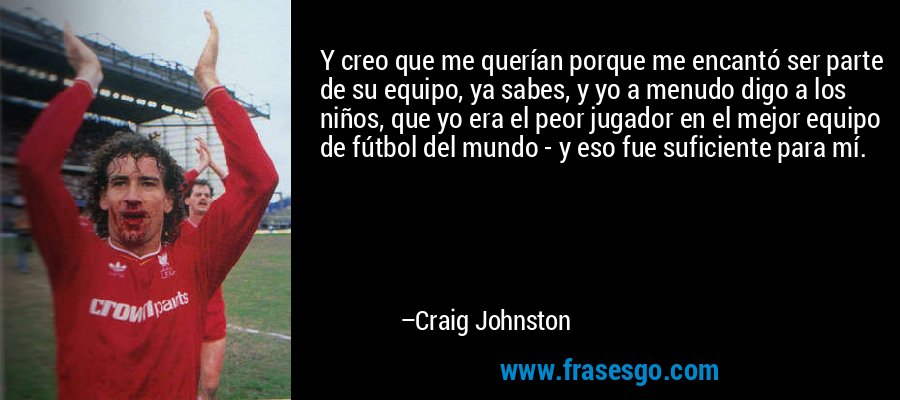 Y creo que me querían porque me encantó ser parte de su equipo, ya sabes, y yo a menudo digo a los niños, que yo era el peor jugador en el mejor equipo de fútbol del mundo - y eso fue suficiente para mí. – Craig Johnston