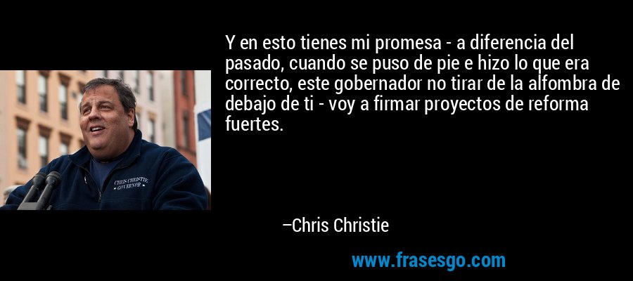 Y en esto tienes mi promesa - a diferencia del pasado, cuando se puso de pie e hizo lo que era correcto, este gobernador no tirar de la alfombra de debajo de ti - voy a firmar proyectos de reforma fuertes. – Chris Christie