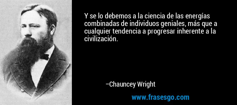 Y se lo debemos a la ciencia de las energías combinadas de individuos geniales, más que a cualquier tendencia a progresar inherente a la civilización. – Chauncey Wright