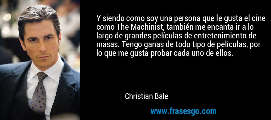Y siendo como soy una persona que le gusta el cine como The Machinist, también me encanta ir a lo largo de grandes películas de entretenimiento de masas. Tengo ganas de todo tipo de películas, por lo que me gusta probar cada uno de ellos. – Christian Bale