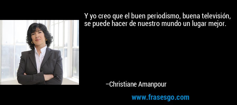 Y yo creo que el buen periodismo, buena televisión, se puede hacer de nuestro mundo un lugar mejor. – Christiane Amanpour