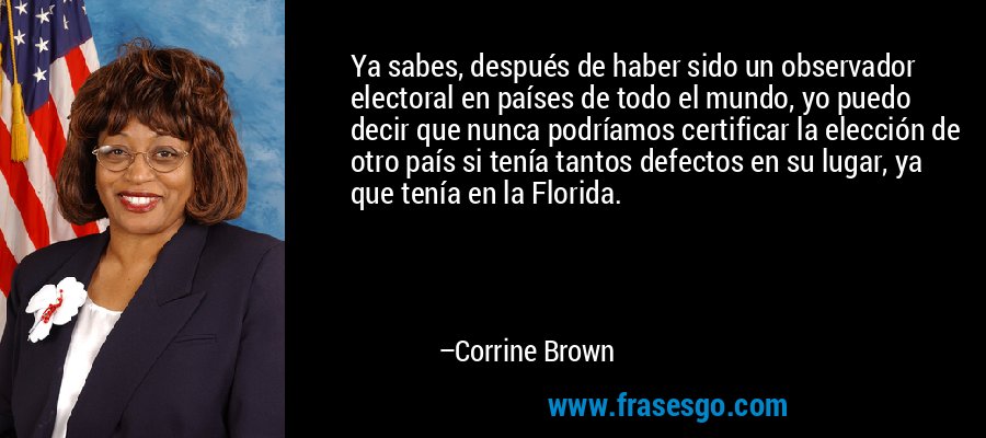 Ya sabes, después de haber sido un observador electoral en países de todo el mundo, yo puedo decir que nunca podríamos certificar la elección de otro país si tenía tantos defectos en su lugar, ya que tenía en la Florida. – Corrine Brown