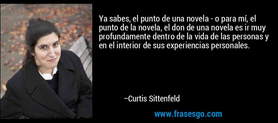 Ya sabes, el punto de una novela - o para mí, el punto de la novela, el don de una novela es ir muy profundamente dentro de la vida de las personas y en el interior de sus experiencias personales. – Curtis Sittenfeld