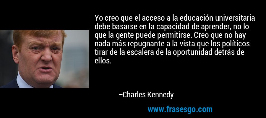 Yo creo que el acceso a la educación universitaria debe basarse en la capacidad de aprender, no lo que la gente puede permitirse. Creo que no hay nada más repugnante a la vista que los políticos tirar de la escalera de la oportunidad detrás de ellos. – Charles Kennedy