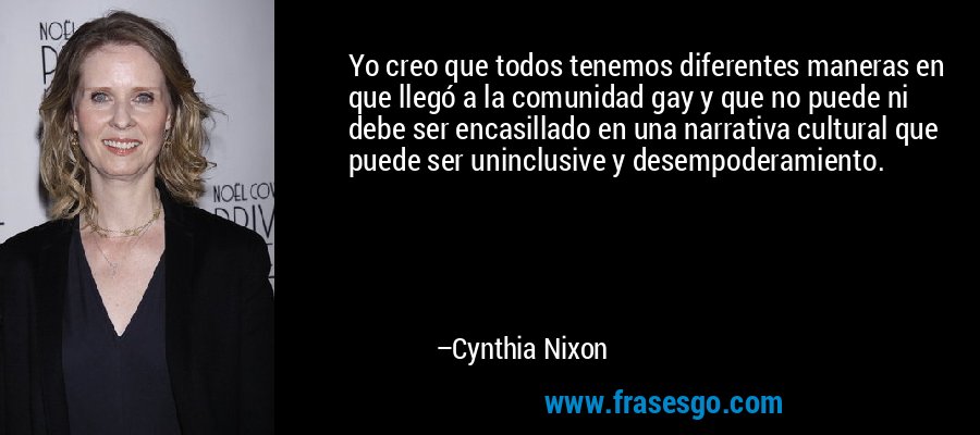 Yo creo que todos tenemos diferentes maneras en que llegó a la comunidad gay y que no puede ni debe ser encasillado en una narrativa cultural que puede ser uninclusive y desempoderamiento. – Cynthia Nixon