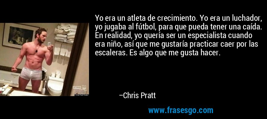 Yo era un atleta de crecimiento. Yo era un luchador, yo jugaba al fútbol, ​​para que pueda tener una caída. En realidad, yo quería ser un especialista cuando era niño, así que me gustaría practicar caer por las escaleras. Es algo que me gusta hacer. – Chris Pratt