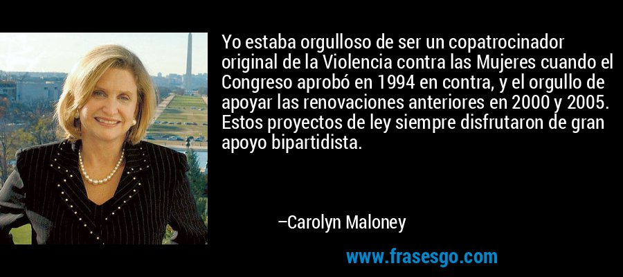 Yo estaba orgulloso de ser un copatrocinador original de la Violencia contra las Mujeres cuando el Congreso aprobó en 1994 en contra, y el orgullo de apoyar las renovaciones anteriores en 2000 y 2005. Estos proyectos de ley siempre disfrutaron de gran apoyo bipartidista. – Carolyn Maloney