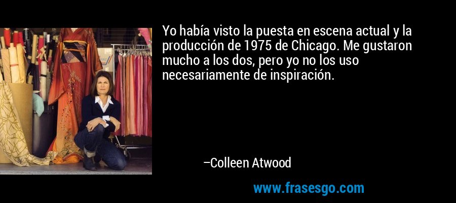 Yo había visto la puesta en escena actual y la producción de 1975 de Chicago. Me gustaron mucho a los dos, pero yo no los uso necesariamente de inspiración. – Colleen Atwood
