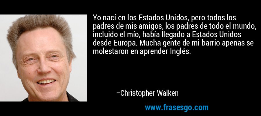 Yo nací en los Estados Unidos, pero todos los padres de mis amigos, los padres de todo el mundo, incluido el mío, había llegado a Estados Unidos desde Europa. Mucha gente de mi barrio apenas se molestaron en aprender Inglés. – Christopher Walken