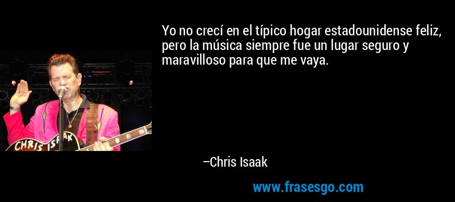 Yo no crecí en el típico hogar estadounidense feliz, pero la música siempre fue un lugar seguro y maravilloso para que me vaya. – Chris Isaak