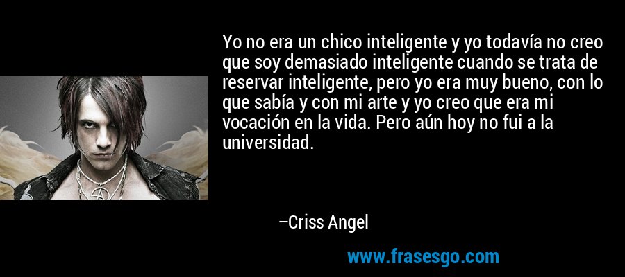 Yo no era un chico inteligente y yo todavía no creo que soy demasiado inteligente cuando se trata de reservar inteligente, pero yo era muy bueno, con lo que sabía y con mi arte y yo creo que era mi vocación en la vida. Pero aún hoy no fui a la universidad. – Criss Angel