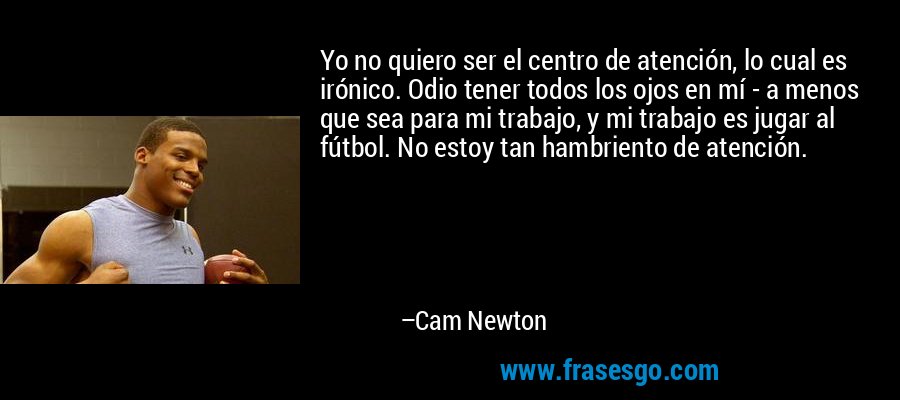 Yo no quiero ser el centro de atención, lo cual es irónico. Odio tener todos los ojos en mí - a menos que sea para mi trabajo, y mi trabajo es jugar al fútbol. No estoy tan hambriento de atención. – Cam Newton