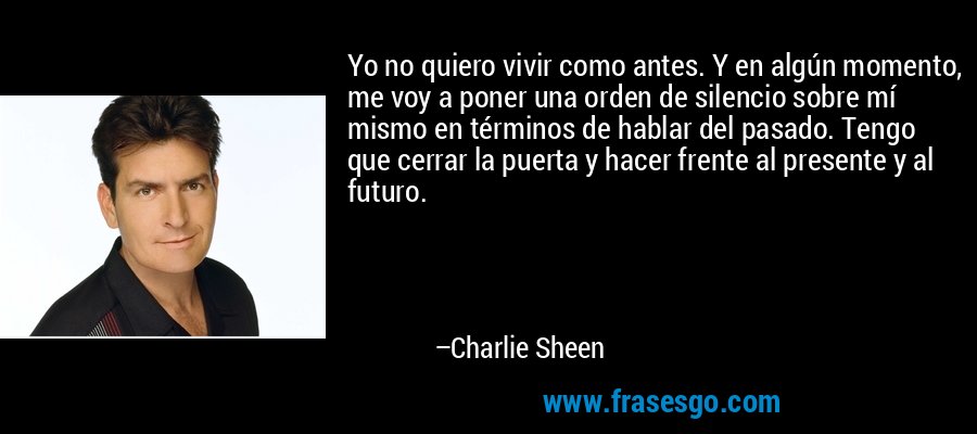 Yo no quiero vivir como antes. Y en algún momento, me voy a poner una orden de silencio sobre mí mismo en términos de hablar del pasado. Tengo que cerrar la puerta y hacer frente al presente y al futuro. – Charlie Sheen