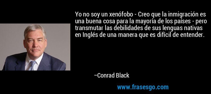 Yo no soy un xenófobo - Creo que la inmigración es una buena cosa para la mayoría de los países - pero transmutar las debilidades de sus lenguas nativas en Inglés de una manera que es difícil de entender. – Conrad Black