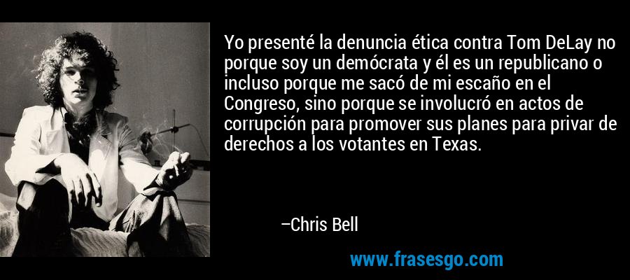 Yo presenté la denuncia ética contra Tom DeLay no porque soy un demócrata y él es un republicano o incluso porque me sacó de mi escaño en el Congreso, sino porque se involucró en actos de corrupción para promover sus planes para privar de derechos a los votantes en Texas. – Chris Bell