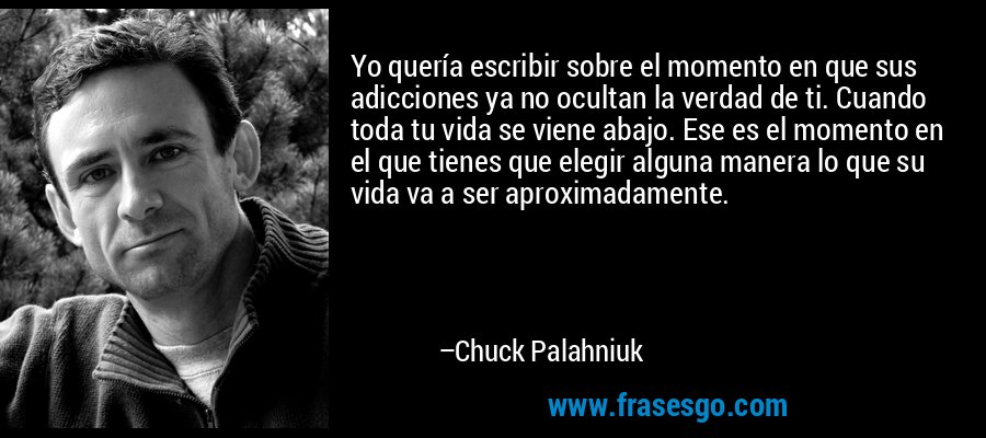 Yo quería escribir sobre el momento en que sus adicciones ya no ocultan la verdad de ti. Cuando toda tu vida se viene abajo. Ese es el momento en el que tienes que elegir alguna manera lo que su vida va a ser aproximadamente. – Chuck Palahniuk
