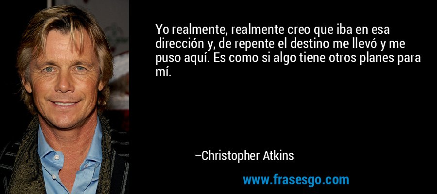 Yo realmente, realmente creo que iba en esa dirección y, de repente el destino me llevó y me puso aquí. Es como si algo tiene otros planes para mí. – Christopher Atkins