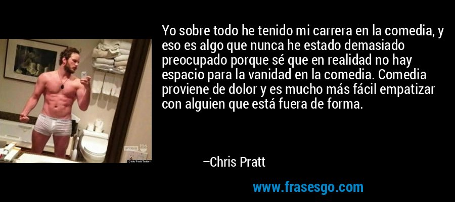 Yo sobre todo he tenido mi carrera en la comedia, y eso es algo que nunca he estado demasiado preocupado porque sé que en realidad no hay espacio para la vanidad en la comedia. Comedia proviene de dolor y es mucho más fácil empatizar con alguien que está fuera de forma. – Chris Pratt