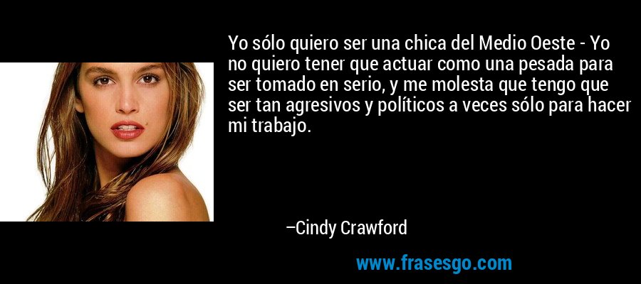 Yo sólo quiero ser una chica del Medio Oeste - Yo no quiero tener que actuar como una pesada para ser tomado en serio, y me molesta que tengo que ser tan agresivos y políticos a veces sólo para hacer mi trabajo. – Cindy Crawford