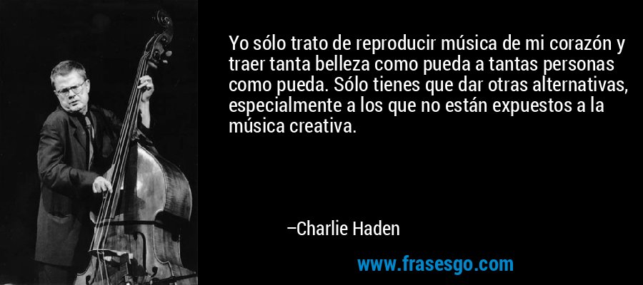 Yo sólo trato de reproducir música de mi corazón y traer tanta belleza como pueda a tantas personas como pueda. Sólo tienes que dar otras alternativas, especialmente a los que no están expuestos a la música creativa. – Charlie Haden