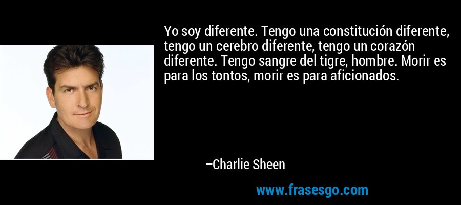 Yo soy diferente. Tengo una constitución diferente, tengo un cerebro diferente, tengo un corazón diferente. Tengo sangre del tigre, hombre. Morir es para los tontos, morir es para aficionados. – Charlie Sheen