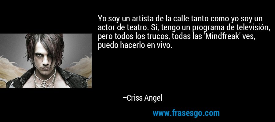 Yo soy un artista de la calle tanto como yo soy un actor de teatro. Sí, tengo un programa de televisión, pero todos los trucos, todas las 'Mindfreak' ves, puedo hacerlo en vivo. – Criss Angel