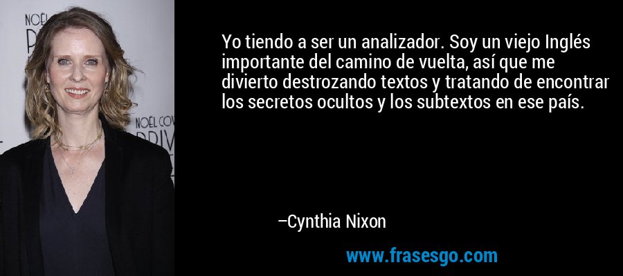 Yo tiendo a ser un analizador. Soy un viejo Inglés importante del camino de vuelta, así que me divierto destrozando textos y tratando de encontrar los secretos ocultos y los subtextos en ese país. – Cynthia Nixon