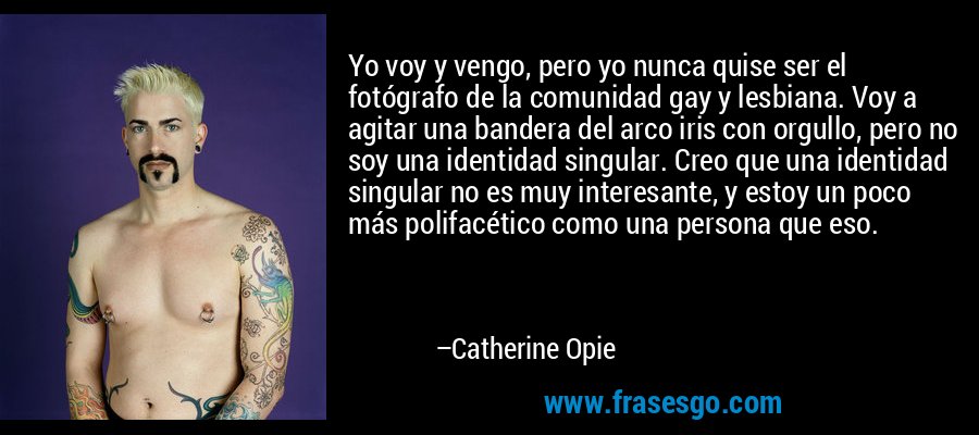 Yo voy y vengo, pero yo nunca quise ser el fotógrafo de la comunidad gay y lesbiana. Voy a agitar una bandera del arco iris con orgullo, pero no soy una identidad singular. Creo que una identidad singular no es muy interesante, y estoy un poco más polifacético como una persona que eso. – Catherine Opie