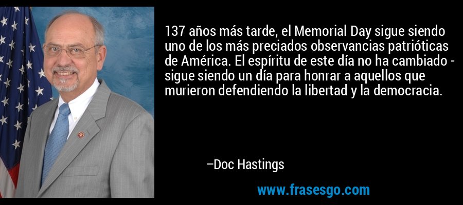 137 años más tarde, el Memorial Day sigue siendo uno de los más preciados observancias patrióticas de América. El espíritu de este día no ha cambiado - sigue siendo un día para honrar a aquellos que murieron defendiendo la libertad y la democracia. – Doc Hastings