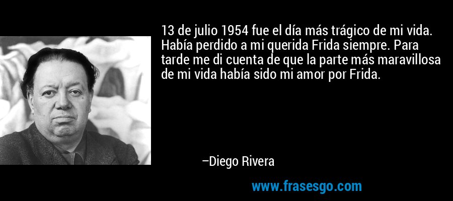 13 de julio 1954 fue el día más trágico de mi vida. Había perdido a mi querida Frida siempre. Para tarde me di cuenta de que la parte más maravillosa de mi vida había sido mi amor por Frida. – Diego Rivera